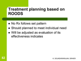 Treatment planning based on
ROODS
 No Rx follows set pattern
 Should planned to meet individual need
 Will be adjusted as evaluation of its
effectiveness indicates
K. SOUNDARARAJAN, SRIHER82
 