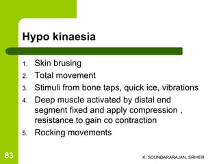 Hypo kinaesia
1. Skin brusing
2. Total movement
3. Stimuli from bone taps, quick ice, vibrations
4. Deep muscle activated by distal end
segment fixed and apply compression ,
resistance to gain co contraction
5. Rocking movements
K. SOUNDARARAJAN, SRIHER83
 