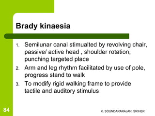 Brady kinaesia
1. Semilunar canal stimualted by revolving chair,
passive/ active head , shoulder rotation,
punching targeted place
2. Arm and leg rhythm facilitated by use of pole,
progress stand to walk
3. To modify rigid walking frame to provide
tactile and auditory stimulus
K. SOUNDARARAJAN, SRIHER84
 