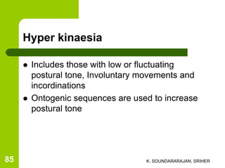 Hyper kinaesia
 Includes those with low or fluctuating
postural tone, Involuntary movements and
incordinations
 Ontogenic sequences are used to increase
postural tone
K. SOUNDARARAJAN, SRIHER85
 