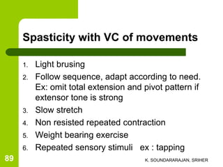 Spasticity with VC of movements
1. Light brusing
2. Follow sequence, adapt according to need.
Ex: omit total extension and pivot pattern if
extensor tone is strong
3. Slow stretch
4. Non resisted repeated contraction
5. Weight bearing exercise
6. Repeated sensory stimuli ex : tapping
K. SOUNDARARAJAN, SRIHER89
 