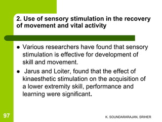 2. Use of sensory stimulation in the recovery
of movement and vital activity
 Various researchers have found that sensory
stimulation is effective for development of
skill and movement.
 Jarus and Loiter, found that the effect of
kinaesthetic stimulation on the acquisition of
a lower extremity skill, performance and
learning were significant.
K. SOUNDARARAJAN, SRIHER97
 