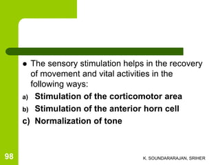  The sensory stimulation helps in the recovery
of movement and vital activities in the
following ways:
a) Stimulation of the corticomotor area
b) Stimulation of the anterior horn cell
c) Normalization of tone
K. SOUNDARARAJAN, SRIHER98
 