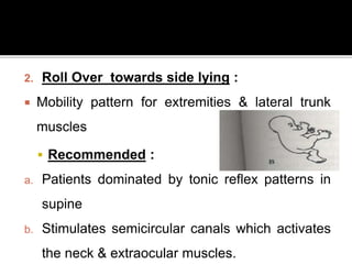 2. Roll Over towards side lying :
 Mobility pattern for extremities & lateral trunk
muscles
 Recommended :
a. Patients dominated by tonic reflex patterns in
supine
b. Stimulates semicircular canals which activates
the neck & extraocular muscles.
 