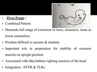 3. Pivot Prone :
 Combined Pattern
 Demands full range of extension of neck, shoulders, trunk &
lower extremities.
 Position difficult to assume & mantain
 Important role in preparation for stability of extensor
muscles in upright position
 Associated with labyrinthine righting reaction of the head
 Integration : STNR & TLRs.
 