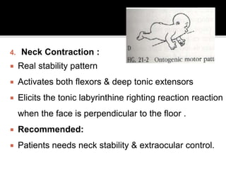 4. Neck Contraction :
 Real stability pattern
 Activates both flexors & deep tonic extensors
 Elicits the tonic labyrinthine righting reaction reaction
when the face is perpendicular to the floor .
 Recommended:
 Patients needs neck stability & extraocular control.
 