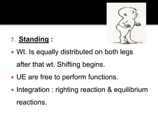 7. Standing :
 Wt. Is equally distributed on both legs
after that wt. Shifting begins.
 UE are free to perform functions.
 Integration : righting reaction & equilibrium
reactions.
 