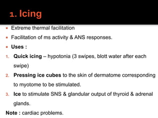  Extreme thermal facilitation
 Facilitation of ms activity & ANS responses.
 Uses :
1. Quick icing – hypotonia (3 swipes, blott water after each
swipe)
2. Pressing ice cubes to the skin of dermatome corresponding
to myotome to be stimulated.
3. Ice to stimulate SNS & glandular output of thyroid & adrenal
glands.
Note : cardiac problems.
 