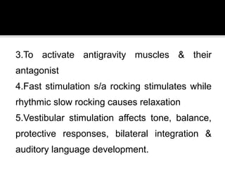 3.To activate antigravity muscles & their
antagonist
4.Fast stimulation s/a rocking stimulates while
rhythmic slow rocking causes relaxation
5.Vestibular stimulation affects tone, balance,
protective responses, bilateral integration &
auditory language development.
 