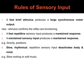 1. A fast brief stimulus produces a large synchronous motor
output.
Use : stimulus confirms the reflex are functioning.
2. A fast repetitive sensory input produces a mantained response.
3. A mantained sensory input produces a mantained response.
e.g. Gravity, positions
4. Slow, rhythmical, repetitive sensory input deactivates body &
mind.
e.g. Slow rocking or soft music.
 