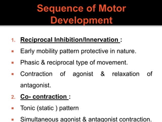 1. Reciprocal Inhibition/Innervation :
 Early mobility pattern protective in nature.
 Phasic & reciprocal type of movement.
 Contraction of agonist & relaxation of
antagonist.
2. Co- contraction :
 Tonic (static ) pattern
 Simultaneous agonist & antagonist contraction.
 