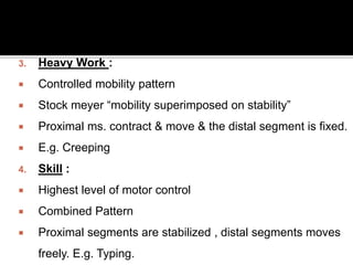 3. Heavy Work :
 Controlled mobility pattern
 Stock meyer “mobility superimposed on stability”
 Proximal ms. contract & move & the distal segment is fixed.
 E.g. Creeping
4. Skill :
 Highest level of motor control
 Combined Pattern
 Proximal segments are stabilized , distal segments moves
freely. E.g. Typing.
 