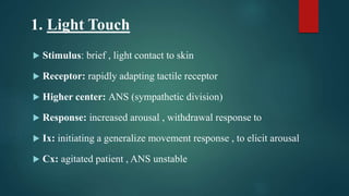 1. Light Touch
 Stimulus: brief , light contact to skin
 Receptor: rapidly adapting tactile receptor
 Higher center: ANS (sympathetic division)
 Response: increased arousal , withdrawal response to
 Ix: initiating a generalize movement response , to elicit arousal
 Cx: agitated patient , ANS unstable
 