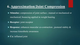 6. Approximation/Joint Compression
 Stimulus: compression of joint surface ; manual or mechanical or
mechanical; bouncing applied in weight bearing
 Receptor: joint receptor
 Response: enhances muscular co-contraction , postural stabity &
increase kinesthetic awareness
 Cx: inflamed joint
 