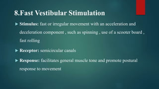 8.Fast Vestibular Stimulation
 Stimulus: fast or irregular movement with an acceleration and
deceleration component , such as spinning , use of a scooter board ,
fast rolling
 Receptor: semicircular canals
 Response: facilitates general muscle tone and promote postural
response to movement
 