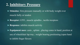 2. Inhibitory Pressure
 Stimulus: firm pressure manually or with body weight over
muscle belly or tendon
 Receptor: GTO , muscle spindles , tactile receptors
 Response: inhibits muscle activity
 Equipment uses: casts , splints , placing cones in hand, position at
use of wheelchair lap tray ; weight bearing positioning (open hand
to inhibit finger flexors
 