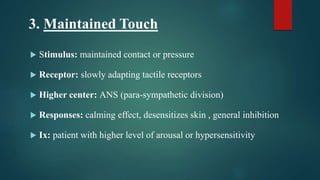 3. Maintained Touch
 Stimulus: maintained contact or pressure
 Receptor: slowly adapting tactile receptors
 Higher center: ANS (para-sympathetic division)
 Responses: calming effect, desensitizes skin , general inhibition
 Ix: patient with higher level of arousal or hypersensitivity
 