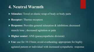 4. Neutral Warmth
 Stimulus: Towel or elastic wrap of body or body parts
 Receptor: Thermo receptors
 Response: Provides general relaxation & inhibition; decreased
muscle tone ; decreased agitation or pain
 Higher center: ANS (parasympathetic division)
 Use: use for 10-15min; avoid overheating; appropriate for highly
agitated patient or individual with increased sympathetic response
 