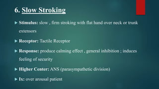 6. Slow Stroking
 Stimulus: slow , firm stroking with flat hand over neck or trunk
extensors
 Receptor: Tactile Receptor
 Response: produce calming effect , general inhibition ; induces
feeling of security
 Higher Center: ANS (parasympathetic division)
 Ix: over arousal patient
 