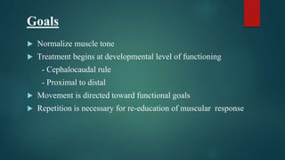 Goals
 Normalize muscle tone
 Treatment begins at developmental level of functioning
- Cephalocaudal rule
- Proximal to distal
 Movement is directed toward functional goals
 Repetition is necessary for re-education of muscular response
 