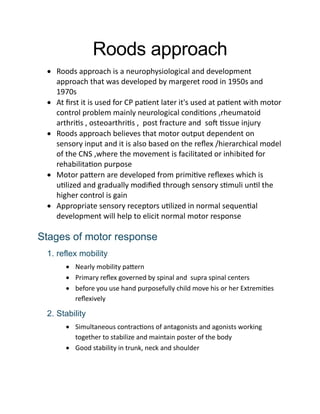 Roods approach
 Roods approach is a neurophysiological and development
approach that was developed by margeret rood in 1950s and
1970s
 At first it is used for CP patient later it's used at patient with motor
control problem mainly neurological conditions ,rheumatoid
arthritis , osteoarthritis , post fracture and soft tissue injury
 Roods approach believes that motor output dependent on
sensory input and it is also based on the reflex /hierarchical model
of the CNS ,where the movement is facilitated or inhibited for
rehabilitation purpose
 Motor pattern are developed from primitive reflexes which is
utilized and gradually modified through sensory stimuli until the
higher control is gain
 Appropriate sensory receptors utilized in normal sequential
development will help to elicit normal motor response
Stages of motor response
1. reflex mobility
 Nearly mobility pattern
 Primary reflex governed by spinal and supra spinal centers
 before you use hand purposefully child move his or her Extremities
reflexively
2. Stability
 Simultaneous contractions of antagonists and agonists working
together to stabilize and maintain poster of the body
 Good stability in trunk, neck and shoulder
 