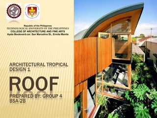 Republic of the Philippines 
TECHNOLOGICAL UNIVERSITY OF THE PHILIPPINES 
COLLEGE OF ARCHITECTURE AND FINE ARTS 
Ayala Boulevard cor. San Marcelino St., Ermita Manila 
ARCHITECTURAL TROPICAL 
DESIGN 1 
ROOF 
PREPARED BY: GROUP 4 
BSA-2B 
 