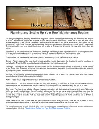 Planning and Setting Up Your Roof Maintenance Routine
For a majority of people, a roofing maintenance program is a brand new concept in extending and increasing the lifespan
of a roof. Roofing can account for as much as 40% of the surface area of one’s home and is also the most costly
replacement item on one’s home, therefore it seems sensible to develop and follow a maintenance schedule that will
protect one’s roof. Proper planning and preventative maintenance is essential to maximize a home owner’s investment.
By maintaining the roof on a regular basis, one will be able to fix any minor problems that may arise before they get
worse.

Determined by one’s experience with roof repairs, one might either carry out the repairs themselves or hire a professional
to do the job. One must however fix up a cleaning schedule in order to improve and enhance one’s roof.

One must take into consideration the following factors when setting up their roof maintenance routine:

Climate – Which season of the year should one carry out the repairs depends on the climate and weather conditions of
one’s locality. The end of fall is most suitable and ideal to carry out maintenance work.

Flashings – Flashings are the materials that are used to provide a waterproof seal and act as supports to attach the roof
to the house. Roof leaks can take place when flashings develop holes. Therefore, it is essential to inspect the flashings
regularly during one’s maintenance routine.

Shingles – One must also look out for discoloured or faded shingles. This is a sign that these shingles have mold growing
beneath them and need to be replaced immediately.

Water – Roofs should be given the once over for water accumulation..

Moss and Nails – One must check the roof for any stray nails that may be protruding. If found, these must be hammered
down into place. It is also essential to inspect the entire roof for any moss that may be growing and get rid of them.

Roof type – The type of roof will also influence how one must get on with their repairs and maintenance work. With metal
roofs, one simply needs to clean the roof regularly without carrying out too many repairs. An individual must clear the
gutters from objects such as debris and leaves, which may clog up the gutters very easily. When it comes to single roofs,
one not only needs to clean the roof, but must also perform frequent inspections to make sure there are no broken or
damaged shingles.

If one takes proper care of their roof and performs inspections on a regular basis, there will be no need to hire a
professional and one will be able to take care of most of the minor problems he or she stumbles upon.

For more information on How To Fix A Roof Leak, including other interesting and informative articles and photos,
please click on this link: Planning and Setting Up Your Roof Maintenance Routine
 