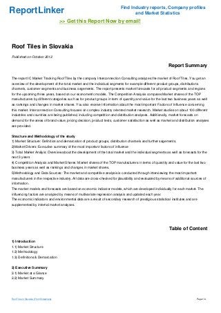 Find Industry reports, Company profiles
ReportLinker                                                                     and Market Statistics
                                           >> Get this Report Now by email!



Roof Tiles in Slovakia
Published on October 2012

                                                                                                           Report Summary

The report IC Market Tracking Roof Tiles by the company Interconnection Consulting analyzes the market of Roof Tiles. You get an
overview of the development of the total market and the individual segments for example different product groups, distributions
channels, customer segments and business segements. The report presents market forecasts for all product segments and regions
for the upcoming three years, based on our econometric models. The Competition Analysis compares Market shares of the TOP
manufacturers by different categories such as for product groups in term of quantity and value for the last two business years as well
as rankings and changes in market shares. You also receive Information about the most important Factors of Influence concerning
this market. Interconnection Consulting focuses on complex industry oriented market research. Market studies on about 100 different
industries and countries are being published, including competition and distribution analyses. Additionally, market forecasts on
demand for the areas of brand value, pricing decision, product tests, customer satisfaction as well as market and distribution analyses
are provided.


Structure and Methodology of the study
1) Market Structure: Definition and demarcation of product groups, distribution channels and further segements.
2)Market Drivers: Executive summary of the most important factors of influence
3) Total Market Analyis: Overview about the development of the total market and the individual segments as well as forecasts for the
next 3 years
4) Competition Analysis and Market Shares: Market shares of the TOP manufacturers in terms of quantity and value for the last two
business years as well as rankings and changes in market shares.
5)Methodology and Data Sources: The market and competitive analysis is conducted through interviewing the most important
manufacturers in the respective industry. All data are cross-checked for plausibility and evaluated by means of additional sources of
information.
The market models and forecasts are based on economic indicator models, which are developed individually for each market. The
influencing factors are analyzed by means of multivariate regression analysis and updated each year.
The economic indicators and environmental data are a result of secondary research of prestigious statistical institutes and are
supplemented by internal market analyses.




                                                                                                            Table of Content

1) Introduction
1.1) Market Structure
1.2) Methodology
1.3) Definitions & Demarcation


2) Executive Summary
2.1) Market at a Glance
2.2) Market Summary




Roof Tiles in Slovakia (From Slideshare)                                                                                       Page 1/4
 