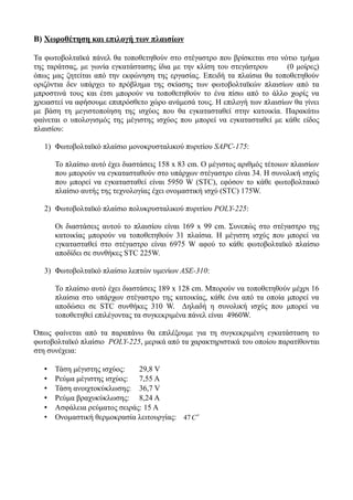 Β) Χωροθέτηση και επιλογή των πλαισίων
Τα φωτοβολταϊκά πάνελ θα τοποθετηθούν στο στέγαστρο που βρίσκεται στο νότιο τμήμα
της ταράτσας, με γωνία εγκατάστασης ίδια με την κλίση του στεγάστρου (0 μοίρες)
όπως μας ζητείται από την εκφώνηση της εργασίας. Επειδή τα πλαίσια θα τοποθετηθούν
οριζόντια δεν υπάρχει το πρόβλημα της σκίασης των φωτοβολταϊκών πλαισίων από τα
μπροστινά τους και έτσι μπορούν να τοποθετηθούν το ένα πίσω από το άλλο χωρίς να
χρειαστεί να αφήσουμε επιπρόσθετο χώρο ανάμεσά τους. Η επιλογή των πλαισίων θα γίνει
με βάση τη μεγιστοποίηση της ισχύος που θα εγκατασταθεί στην κατοικία. Παρακάτω
φαίνεται ο υπολογισμός της μέγιστης ισχύος που μπορεί να εγκατασταθεί με κάθε είδος
πλαισίου:
1) Φωτοβολταϊκό πλαίσιο μονοκρυσταλικού πυριτίου SAPC-175:
Το πλαίσιο αυτό έχει διαστάσεις 158 x 83 cm. Ο μέγιστος αριθμός τέτοιων πλαισίων
που μπορούν να εγκατασταθούν στο υπάρχων στέγαστρο είναι 34. Η συνολική ισχύς
που μπορεί να εγκατασταθεί είναι 5950 W (STC), εφόσον το κάθε φωτοβολταικό
πλαίσιο αυτής της τεχνολογίας έχει ονομαστική ισχύ (STC) 175W.
2) Φωτοβολταϊκό πλαίσιο πολυκρυσταλικού πυριτίου POLY-225:
Οι διαστάσεις αυτού το πλαισίου είναι 169 x 99 cm. Συνεπώς στο στέγαστρο της
κατοικίας μπορούν να τοποθετηθούν 31 πλαίσια. Η μέγιστη ισχύς που μπορεί να
εγκατασταθεί στο στέγαστρο είναι 6975 W αφού το κάθε φωτοβολταϊκό πλαίσιο
αποδίδει σε συνθήκες STC 225W.
3) Φωτοβολταϊκό πλαίσιο λεπτών υμενίων ASE-310:
Το πλαίσιο αυτό έχει διαστάσεις 189 x 128 cm. Μπορούν να τοποθετηθούν μέχρι 16
πλαίσια στο υπάρχων στέγαστρο της κατοικίας, κάθε ένα από τα οποία μπορεί να
αποδώσει σε STC συνθήκες 310 W. Δηλαδή η συνολική ισχύς που μπορεί να
τοποθετηθεί επιλέγοντας τα συγκεκριμένα πάνελ είναι 4960W.
Όπως φαίνεται από τα παραπάνω θα επιλέξουμε για τη συγκεκριμένη εγκατάσταση το
φωτοβολταϊκό πλαίσιο POLY-225, μερικά από τα χαρακτηριστικά του οποίου παρατίθονται
στη συνέχεια:
• Τάση μέγιστης ισχύος: 29,8 V
• Ρεύμα μέγιστης ισχύος: 7,55 A
• Τάση ανοιχτοκύκλωσης: 36,7 V
• Ρεύμα βραχυκύκλωσης: 8,24 A
• Ασφάλεια ρεύματος σειράς: 15 Α
• Ονομαστική θερμοκρασία λειτουργίας: 47C
o
 