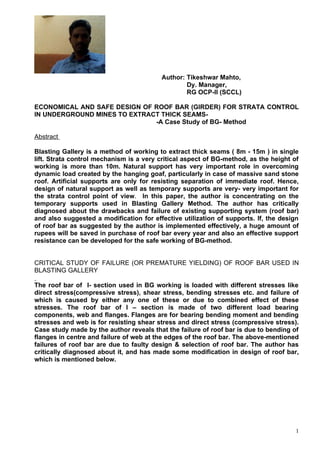 Author: Tikeshwar Mahto,
                                                 Dy. Manager,
                                                 RG OCP-II (SCCL)

ECONOMICAL AND SAFE DESIGN OF ROOF BAR (GIRDER) FOR STRATA CONTROL
IN UNDERGROUND MINES TO EXTRACT THICK SEAMS-
                              -A Case Study of BG- Method

Abstract

Blasting Gallery is a method of working to extract thick seams ( 8m - 15m ) in single
lift. Strata control mechanism is a very critical aspect of BG-method, as the height of
working is more than 10m. Natural support has very important role in overcoming
dynamic load created by the hanging goaf, particularly in case of massive sand stone
roof. Artificial supports are only for resisting separation of immediate roof. Hence,
design of natural support as well as temporary supports are very- very important for
the strata control point of view. In this paper, the author is concentrating on the
temporary supports used in Blasting Gallery Method. The author has critically
diagnosed about the drawbacks and failure of existing supporting system (roof bar)
and also suggested a modification for effective utilization of supports. If, the design
of roof bar as suggested by the author is implemented effectively, a huge amount of
rupees will be saved in purchase of roof bar every year and also an effective support
resistance can be developed for the safe working of BG-method.


CRITICAL STUDY OF FAILURE (OR PREMATURE YIELDING) OF ROOF BAR USED IN
BLASTING GALLERY

The roof bar of I- section used in BG working is loaded with different stresses like
direct stress(compressive stress), shear stress, bending stresses etc. and failure of
which is caused by either any one of these or due to combined effect of these
stresses. The roof bar of I – section is made of two different load bearing
components, web and flanges. Flanges are for bearing bending moment and bending
stresses and web is for resisting shear stress and direct stress (compressive stress).
Case study made by the author reveals that the failure of roof bar is due to bending of
flanges in centre and failure of web at the edges of the roof bar. The above-mentioned
failures of roof bar are due to faulty design & selection of roof bar. The author has
critically diagnosed about it, and has made some modification in design of roof bar,
which is mentioned below.




                                                                                      1
 