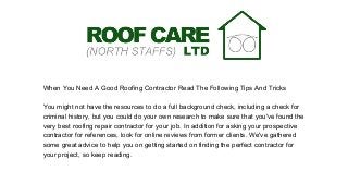 When You Need A Good Roofing Contractor Read The Following Tips And Tricks
You might not have the resources to do a full background check, including a check for
criminal history, but you could do your own research to make sure that you've found the
very best roofing repair contractor for your job. In addition for asking your prospective
contractor for references, look for online reviews from former clients. We've gathered
some great advice to help you on getting started on finding the perfect contractor for
your project, so keep reading.
 