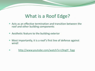 What is a Roof Edge?
 Acts as an effective termination and transition between the
roof and other building components
 Aesthetic feature to the building exterior
 Most importantly, it is a roof’s first line of defense against
wind!
 http://www.youtube.com/watch?v=L9ngIY_fzgg
 