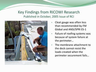 Key Findings from RICOWI Research
Published in October, 2005 Issue of RCI
• Cleat gauge was often less
than recommended by FM
Global and ANSI/SPRI ES-1
• Failure of roofing systems was
because of system failure at
the perimeter…
• The membrane attachment to
the deck cannot resist the
loads created when the
perimeter securement fails…
 
