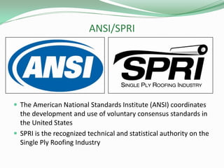 ANSI/SPRI
 The American National Standards Institute (ANSI) coordinates
the development and use of voluntary consensus standards in
the United States
 SPRI is the recognized technical and statistical authority on the
Single Ply Roofing Industry
 