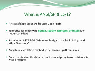 What is ANSI/SPRI ES-1?
 First Roof Edge Standard for Low Slope Roofs
 Reference for those who design, specify, fabricate, or install low
slope roof edges
 Based upon ASCE 7-02 “Minimum Design Loads for Buildings and
other Structures”
 Provides a calculation method to determine uplift pressures
 Prescribes test methods to determine an edge systems resistance to
wind pressures
 