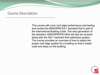 This course will cover roof edge performance and testing
and review the ANSI/SPRI ES-1 standard that is part of
the International Building Code. The next generation of
the standard, ANSI/SPRI/FM 4435 will also be covered
along with the GD-1 standard that addresses gutters.
The course provides an overview of how to select the
proper roof edge system for a building so that it meets
code and stays on the building.
Course Description
 