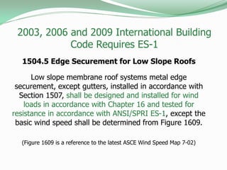 1504.5 Edge Securement for Low Slope Roofs
Low slope membrane roof systems metal edge
securement, except gutters, installed in accordance with
Section 1507, shall be designed and installed for wind
loads in accordance with Chapter 16 and tested for
resistance in accordance with ANSI/SPRI ES-1, except the
basic wind speed shall be determined from Figure 1609.
(Figure 1609 is a reference to the latest ASCE Wind Speed Map 7-02)
2003, 2006 and 2009 International Building
Code Requires ES-1
 