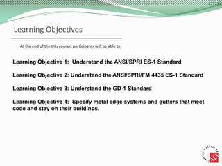 Learning Objectives
Learning Objective 1: Understand the ANSI/SPRI ES-1 Standard
Learning Objective 2: Understand the ANSI/SPRI/FM 4435 ES-1 Standard
Learning Objective 3: Understand the GD-1 Standard
Learning Objective 4: Specify metal edge systems and gutters that meet
code and stay on their buildings.
At the end of the this course, participants will be able to:
 