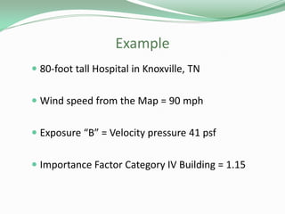 Example
 80-foot tall Hospital in Knoxville, TN
 Wind speed from the Map = 90 mph
 Exposure “B” = Velocity pressure 41 psf
 Importance Factor Category IV Building = 1.15
 