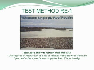 TEST METHOD RE-1
Tests Edge’s ability to restrain membrane pull
* Only required for Mechanically attached or Ballasted membrane when there is no
“peel stop” or first row of fasteners is greater than 12” from the edge
 