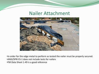 Nailer Attachment
•In order for the edge metal to perform as tested the nailer must be properly secured.
•ANSI/SPRI ES-1 does not include tests for nailers
•FM Data Sheet 1-49 is a good reference
 