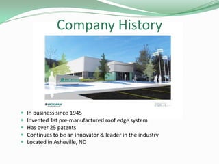 Company History
 In business since 1945
 Invented 1st pre-manufactured roof edge system
 Has over 25 patents
 Continues to be an innovator & leader in the industry
 Located in Asheville, NC
 