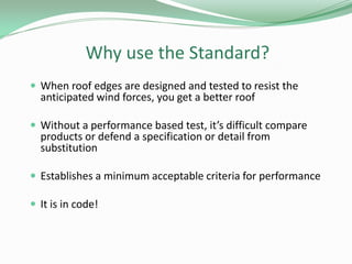 Why use the Standard?
 When roof edges are designed and tested to resist the
anticipated wind forces, you get a better roof
 Without a performance based test, it’s difficult compare
products or defend a specification or detail from
substitution
 Establishes a minimum acceptable criteria for performance
 It is in code!
 