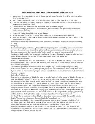 How To Find Experienced Roofer in Chicago like Josh Herion Libertyville
 Ask at least three companies to submit their proposals. Learn from the three different views, what
they look at your roof.
 Don’t always choose the lower bidder. Compare what each roofer is offering + hidden costs.
 Then ask the Roofer for his CRN (contractor’s registration number) & make sure that the roofer is
registered to work in your state.
 Always choose the bidder who has mentioned fixed amount for the job.
 Then ask about payment method like Credit Card, Master Card or Cash. (Choose the best option
which suits your needs).
 Starting & Ending date of job must be pre-decided.
 If you are replacing the roof, then ask the roofer about existing material & its condition.
 Main Causes of Roof Deterioration: – Poor Flashing and Inediquate Venting. Ask the roofer about his
plans to deal with these.
(Josh Herion Libertyville) Exterior Construction Specialists: – Top Most Company in Chicago for Roofing
& Siding.
Shingling
Exposed roofshingling is a famously hot and debilitating occupation, and working alone is an errand for
anybody. It’s normally less demanding, quicker and more secure to work with an accomplice. Likewise,
leasing a compressor and pneumatic nailer/stapler is cash well used on an enormous task.
Cautioning: Dealing with a top is constantly perilous. In the event that you feel uncomfortable or unsure
about chipping away at the top, don’t. Procure somebody to do the work for you.
What number of Shingles?
Dignitary convey load up a ladderthe surface territory of a top is measured in “squares” of shingles. Each
one square blankets 100 square feet. On the other hand, when you purchase shingles, they’re generally
evaluated for every group.
Ascertain the quantity of packs required by measuring the top’s square footage (length X width).
Partition that number by 100 to get the quantity of squares required. Increase the quantity of squares
by 3 (as a rule) or the quantity of groups it takes to equivalent one square. Once more, much of the time
3 groups = 1 square.
Laying The First Courses
First and foremost column of shingleslay a starter strip before the first full course of shingles. The starter
strip comprises of “tabless” shingles that you can make by cutting the tabs from normal shingles. To
debilitate water entrance, stun the starter joints from the first course joints. Extraordinary starter line
shingles may be accessible with your line of shingles. In case you’re utilizing covered shingles (which
don’t have set patterns), you can utilize a ceaseless starter strip material that goes ahead a roll.
Shingling techniques have a tendency to change. One individual may begin with a full shingle on the first
line and slice a shingle to fit at the end – relying upon the top separation. Now and again, this technique
makes a small 1″ to 3″ piece at the end. So its best to measure the length of a full shingle (typically 36″)
and isolate it into the length of the top (in inches) to figure how the shingles will lay out.
On the off chance that you need the shingle to shade (our own expanded 1/4″), that variable into the
length. That obliged us to protect the end shingles before nailing them.
Introducing second column of shinglesin different cases, you may have the capacity to let the first
shingle run wild, cut it flush and utilize that “scrap” piece on the contradicting end to finish the line.
Once more, how you begin each one line relies on upon the shingle and top lengths.
Nail the first course of shingles at each one end and center tabs around 1/2″ to 5/8″ over the tabs.
Amaze the first shingle of the second course 6″ short of the first course shingle, so their tabs don’t set
straightforwardly over the first column tabs.
 