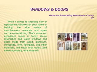 WINDOWS & DOORS
When it comes to choosing new or
replacement windows for your home or
building, the wide variety of
manufacturers, materials and styles
can be overwhelming. That’s where our
experience comes in handy. We’ve
researched and tested windows and
doors made from wood, aluminum,
composite, vinyl, fiberglass, and other
materials, and know what works (and
more importantly, what doesn’t!)
Bathroom Remodeling Westchester County
NY
 