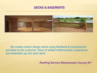 DECKS & BASEMENTS
We create custom design decks using feedback & requirements
provided by the customer. Years of skilled craftsmanship, experience
and dedication go into each deck.
Roofing Service Westchester County NY
 
