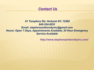 Contact Us
61 Tompkins Rd, Verbank NY, 12585
845-224-8251
Email: stephenzamborskyinc@gmail.com
Hours: Open 7 Days, Appointments Available, 24 Hour Emergency
Service Available
http://www.stephenzamborskyinc.com/
 