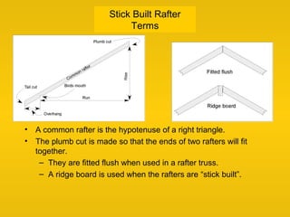 Stick Built Rafter
Terms
• A common rafter is the hypotenuse of a right triangle.
• The plumb cut is made so that the ends of two rafters will fit
together.
– They are fitted flush when used in a rafter truss.
– A ridge board is used when the rafters are “stick built”.
 