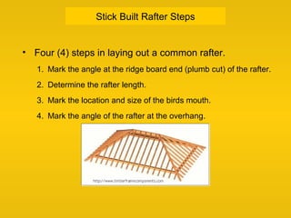 Stick Built Rafter Steps
• Four (4) steps in laying out a common rafter.
1. Mark the angle at the ridge board end (plumb cut) of the rafter.
2. Determine the rafter length.
3. Mark the location and size of the birds mouth.
4. Mark the angle of the rafter at the overhang.
 
