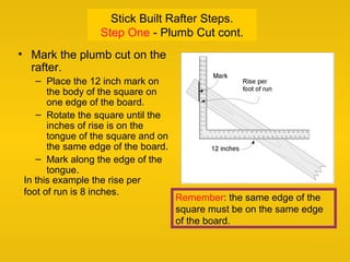Stick Built Rafter Steps.
Step One - Plumb Cut cont.
• Mark the plumb cut on the
rafter.
– Place the 12 inch mark on
the body of the square on
one edge of the board.
– Rotate the square until the
inches of rise is on the
tongue of the square and on
the same edge of the board.
– Mark along the edge of the
tongue.
Remember: the same edge of the
square must be on the same edge
of the board.
In this example the rise per
foot of run is 8 inches.
 